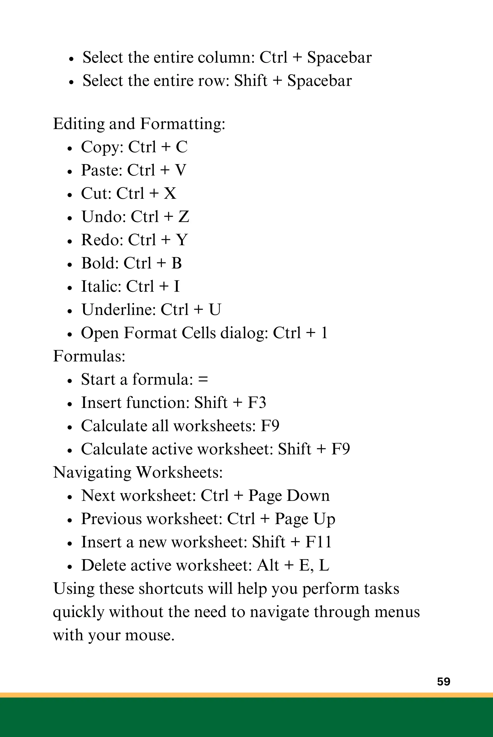 Select the entire column: Ctrl + Spacebar
Select the entire row: Shift + Spacebar
Editing and Formatting:
Copy: Ctrl + C
Paste: Ctrl + V
Cut: Ctrl + X
Undo: Ctrl + Z
Redo: Ctrl + Y
Bold: Ctrl + B
Italic: Ctrl + I
Underline: Ctrl + U
Open Format Cells dialog: Ctrl + 1
Formulas:
Start a formula: =
Insert function: Shift + F3
Calculate all worksheets: F9
Calculate active worksheet: Shift + F9
Navigating Worksheets:
Next worksheet: Ctrl + Page Down
Previous worksheet: Ctrl + Page Up
Insert a new worksheet: Shift + F11
Delete active worksheet: Alt + E, L
Using these shortcuts will help you perform tasks
quickly without the need to navigate through menus
with your mouse.
59
 