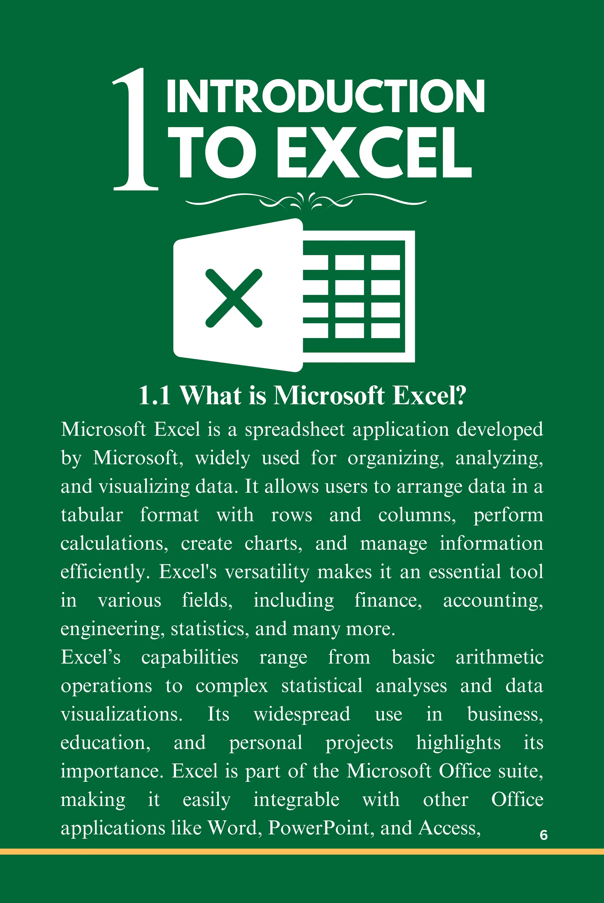 1INTRODUCTION
TO EXCEL
1.1 What is Microsoft Excel?
Microsoft Excel is a spreadsheet application developed
by Microsoft, widely used for organizing, analyzing,
and visualizing data. It allows users to arrange data in a
tabular format with rows and columns, perform
calculations, create charts, and manage information
efficiently. Excel's versatility makes it an essential tool
in various fields, including finance, accounting,
engineering, statistics, and many more.
Excel’s capabilities range from basic arithmetic
operations to complex statistical analyses and data
visualizations. Its widespread use in business,
education, and personal projects highlights its
importance. Excel is part of the Microsoft Office suite,
making it easily integrable with other Office
applications like Word, PowerPoint, and Access, 6
 