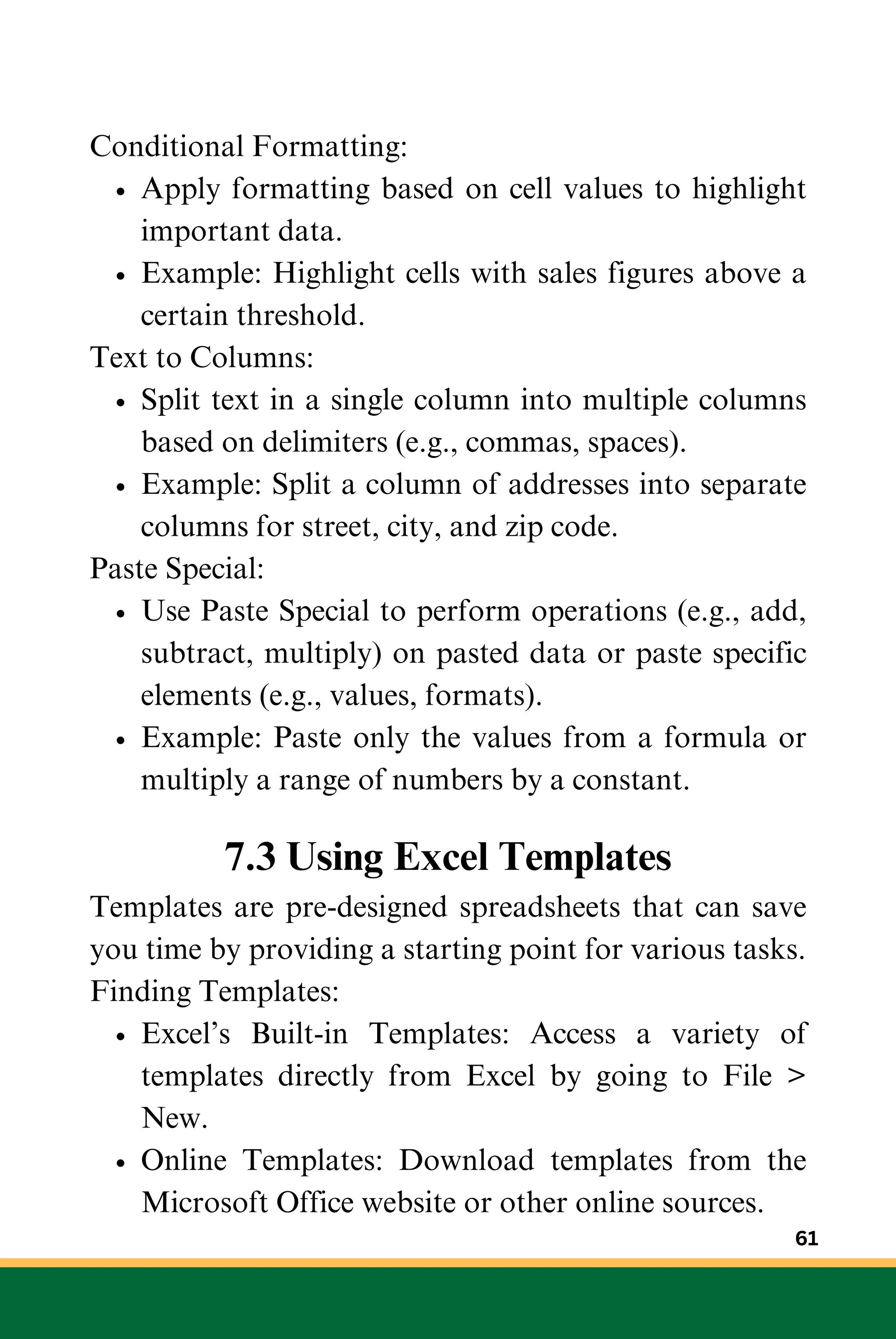 Conditional Formatting:
Apply formatting based on cell values to highlight
important data.
Example: Highlight cells with sales figures above a
certain threshold.
Text to Columns:
Split text in a single column into multiple columns
based on delimiters (e.g., commas, spaces).
Example: Split a column of addresses into separate
columns for street, city, and zip code.
Paste Special:
Use Paste Special to perform operations (e.g., add,
subtract, multiply) on pasted data or paste specific
elements (e.g., values, formats).
Example: Paste only the values from a formula or
multiply a range of numbers by a constant.
7.3 Using Excel Templates
Templates are pre-designed spreadsheets that can save
you time by providing a starting point for various tasks.
Finding Templates:
Excel’s Built-in Templates: Access a variety of
templates directly from Excel by going to File >
New.
Online Templates: Download templates from the
Microsoft Office website or other online sources.
61
 