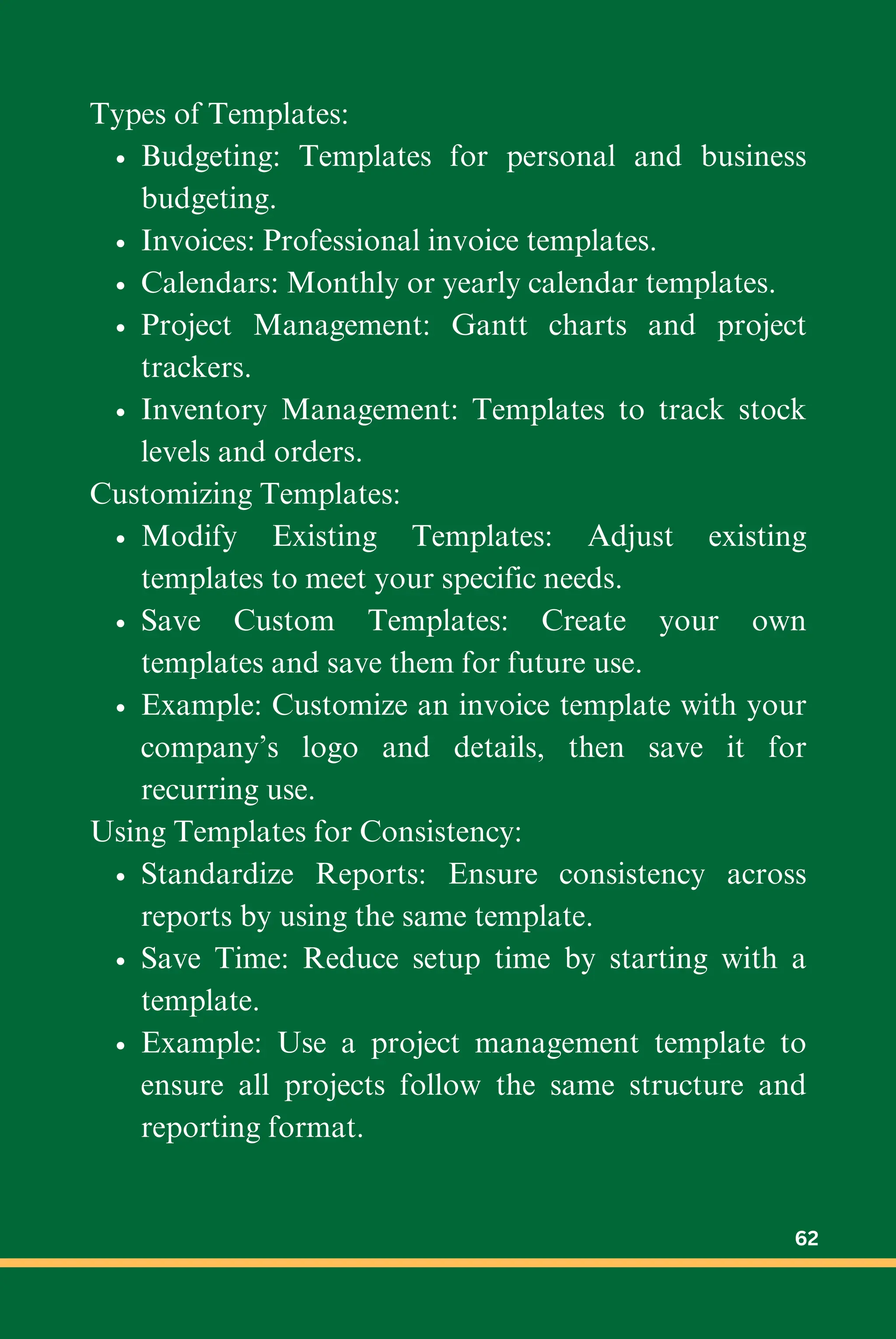 Types of Templates:
Budgeting: Templates for personal and business
budgeting.
Invoices: Professional invoice templates.
Calendars: Monthly or yearly calendar templates.
Project Management: Gantt charts and project
trackers.
Inventory Management: Templates to track stock
levels and orders.
Customizing Templates:
Modify Existing Templates: Adjust existing
templates to meet your specific needs.
Save Custom Templates: Create your own
templates and save them for future use.
Example: Customize an invoice template with your
company’s logo and details, then save it for
recurring use.
Using Templates for Consistency:
Standardize Reports: Ensure consistency across
reports by using the same template.
Save Time: Reduce setup time by starting with a
template.
Example: Use a project management template to
ensure all projects follow the same structure and
reporting format.
62
 