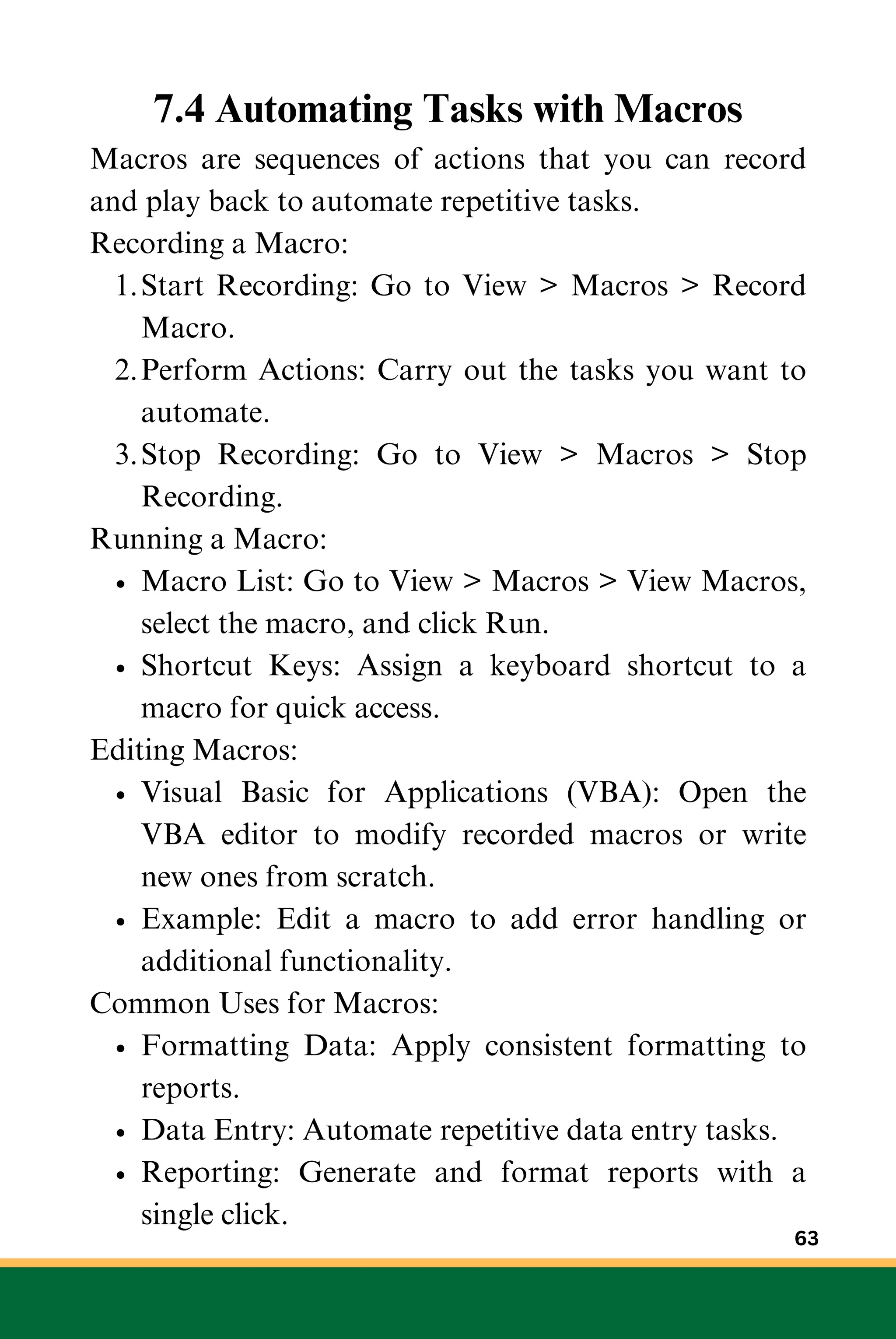 7.4 Automating Tasks with Macros
Macros are sequences of actions that you can record
and play back to automate repetitive tasks.
Recording a Macro:
Start Recording: Go to View > Macros > Record
Macro.
1.
Perform Actions: Carry out the tasks you want to
automate.
2.
Stop Recording: Go to View > Macros > Stop
Recording.
3.
Running a Macro:
Macro List: Go to View > Macros > View Macros,
select the macro, and click Run.
Shortcut Keys: Assign a keyboard shortcut to a
macro for quick access.
Editing Macros:
Visual Basic for Applications (VBA): Open the
VBA editor to modify recorded macros or write
new ones from scratch.
Example: Edit a macro to add error handling or
additional functionality.
Common Uses for Macros:
Formatting Data: Apply consistent formatting to
reports.
Data Entry: Automate repetitive data entry tasks.
Reporting: Generate and format reports with a
single click.
63
 