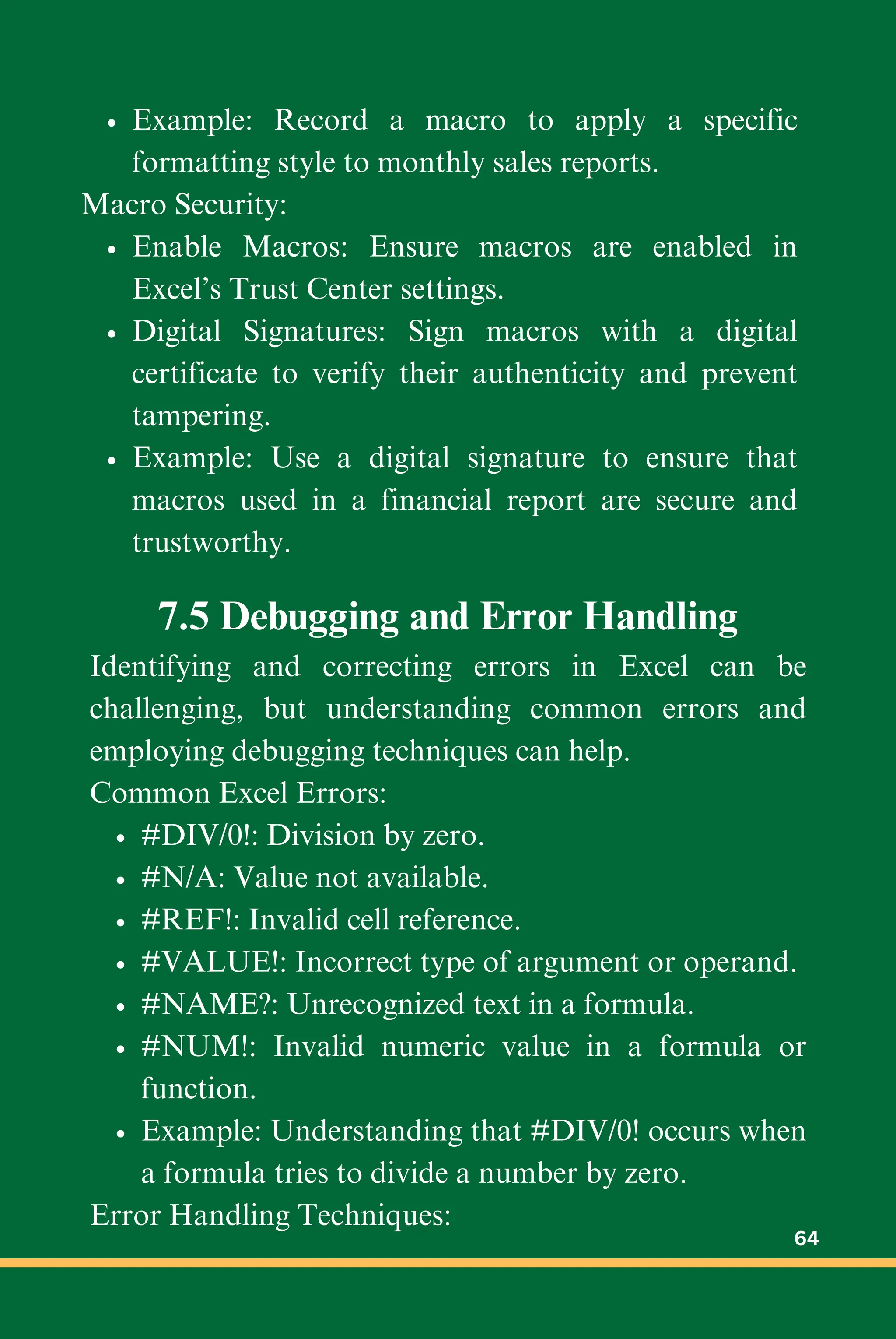 Example: Record a macro to apply a specific
formatting style to monthly sales reports.
Macro Security:
Enable Macros: Ensure macros are enabled in
Excel’s Trust Center settings.
Digital Signatures: Sign macros with a digital
certificate to verify their authenticity and prevent
tampering.
Example: Use a digital signature to ensure that
macros used in a financial report are secure and
trustworthy.
7.5 Debugging and Error Handling
Identifying and correcting errors in Excel can be
challenging, but understanding common errors and
employing debugging techniques can help.
Common Excel Errors:
#DIV/0!: Division by zero.
#N/A: Value not available.
#REF!: Invalid cell reference.
#VALUE!: Incorrect type of argument or operand.
#NAME?: Unrecognized text in a formula.
#NUM!: Invalid numeric value in a formula or
function.
Example: Understanding that #DIV/0! occurs when
a formula tries to divide a number by zero.
Error Handling Techniques:
64
 