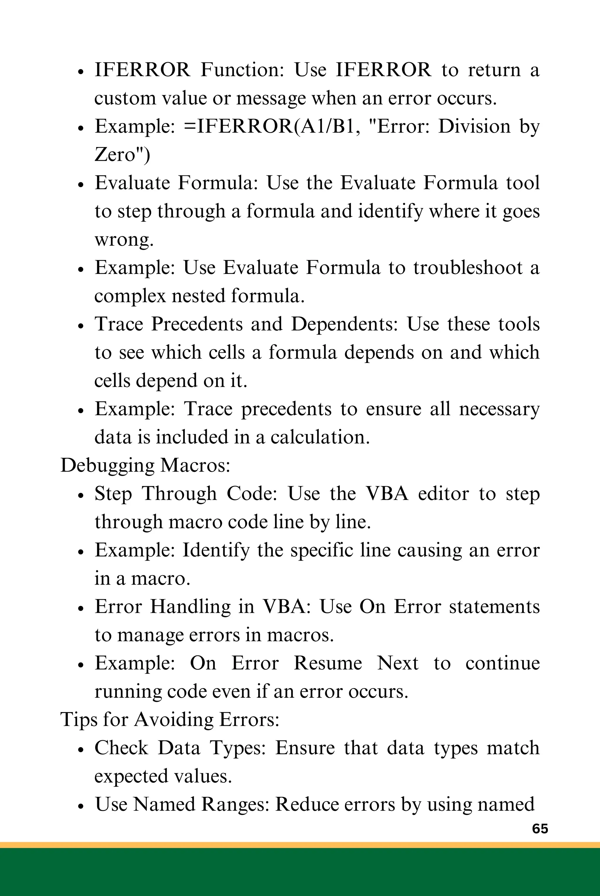 IFERROR Function: Use IFERROR to return a
custom value or message when an error occurs.
Example: =IFERROR(A1/B1, "Error: Division by
Zero")
Evaluate Formula: Use the Evaluate Formula tool
to step through a formula and identify where it goes
wrong.
Example: Use Evaluate Formula to troubleshoot a
complex nested formula.
Trace Precedents and Dependents: Use these tools
to see which cells a formula depends on and which
cells depend on it.
Example: Trace precedents to ensure all necessary
data is included in a calculation.
Debugging Macros:
Step Through Code: Use the VBA editor to step
through macro code line by line.
Example: Identify the specific line causing an error
in a macro.
Error Handling in VBA: Use On Error statements
to manage errors in macros.
Example: On Error Resume Next to continue
running code even if an error occurs.
Tips for Avoiding Errors:
Check Data Types: Ensure that data types match
expected values.
Use Named Ranges: Reduce errors by using named
65
 