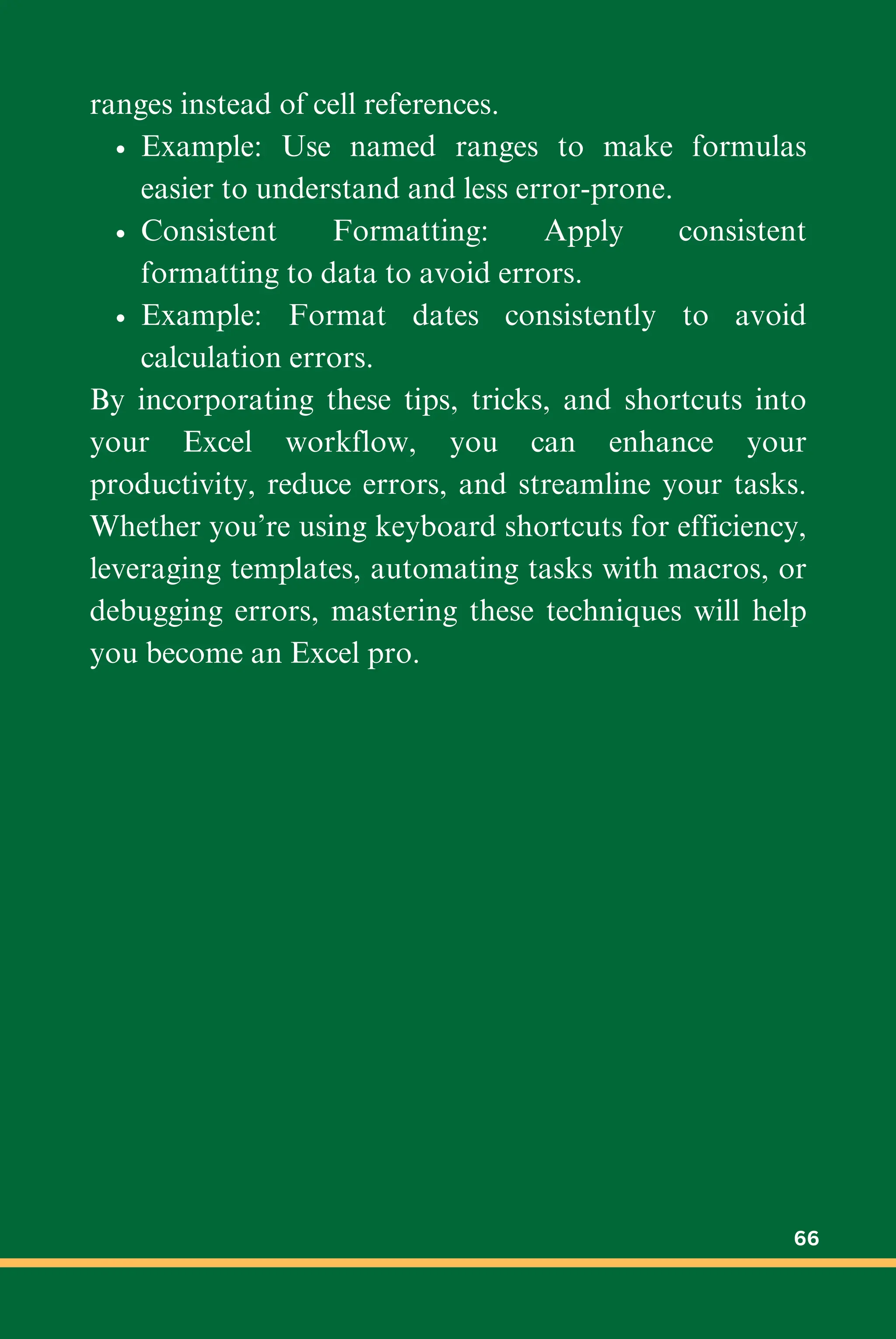 ranges instead of cell references.
Example: Use named ranges to make formulas
easier to understand and less error-prone.
Consistent Formatting: Apply consistent
formatting to data to avoid errors.
Example: Format dates consistently to avoid
calculation errors.
By incorporating these tips, tricks, and shortcuts into
your Excel workflow, you can enhance your
productivity, reduce errors, and streamline your tasks.
Whether you’re using keyboard shortcuts for efficiency,
leveraging templates, automating tasks with macros, or
debugging errors, mastering these techniques will help
you become an Excel pro.
66
 