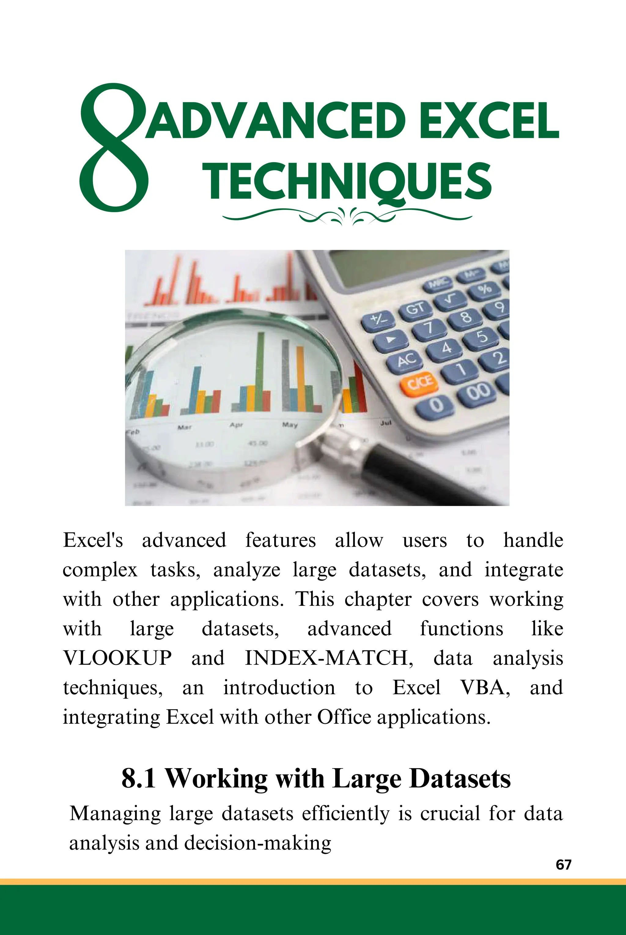 8ADVANCED EXCEL
TECHNIQUES
Excel's advanced features allow users to handle
complex tasks, analyze large datasets, and integrate
with other applications. This chapter covers working
with large datasets, advanced functions like
VLOOKUP and INDEX-MATCH, data analysis
techniques, an introduction to Excel VBA, and
integrating Excel with other Office applications.
8.1 Working with Large Datasets
Managing large datasets efficiently is crucial for data
analysis and decision-making
67
 