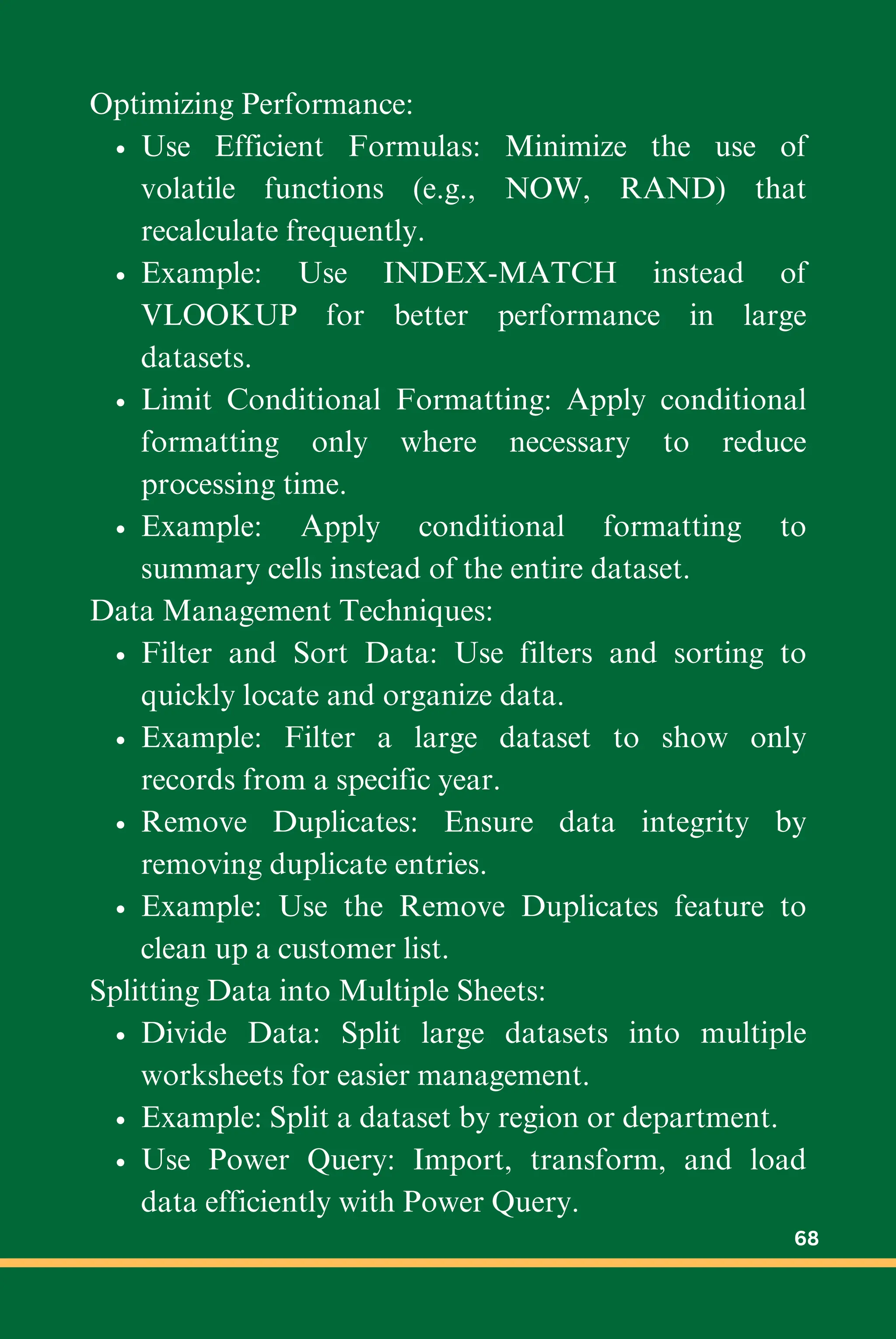 Optimizing Performance:
Use Efficient Formulas: Minimize the use of
volatile functions (e.g., NOW, RAND) that
recalculate frequently.
Example: Use INDEX-MATCH instead of
VLOOKUP for better performance in large
datasets.
Limit Conditional Formatting: Apply conditional
formatting only where necessary to reduce
processing time.
Example: Apply conditional formatting to
summary cells instead of the entire dataset.
Data Management Techniques:
Filter and Sort Data: Use filters and sorting to
quickly locate and organize data.
Example: Filter a large dataset to show only
records from a specific year.
Remove Duplicates: Ensure data integrity by
removing duplicate entries.
Example: Use the Remove Duplicates feature to
clean up a customer list.
Splitting Data into Multiple Sheets:
Divide Data: Split large datasets into multiple
worksheets for easier management.
Example: Split a dataset by region or department.
Use Power Query: Import, transform, and load
data efficiently with Power Query.
68
 