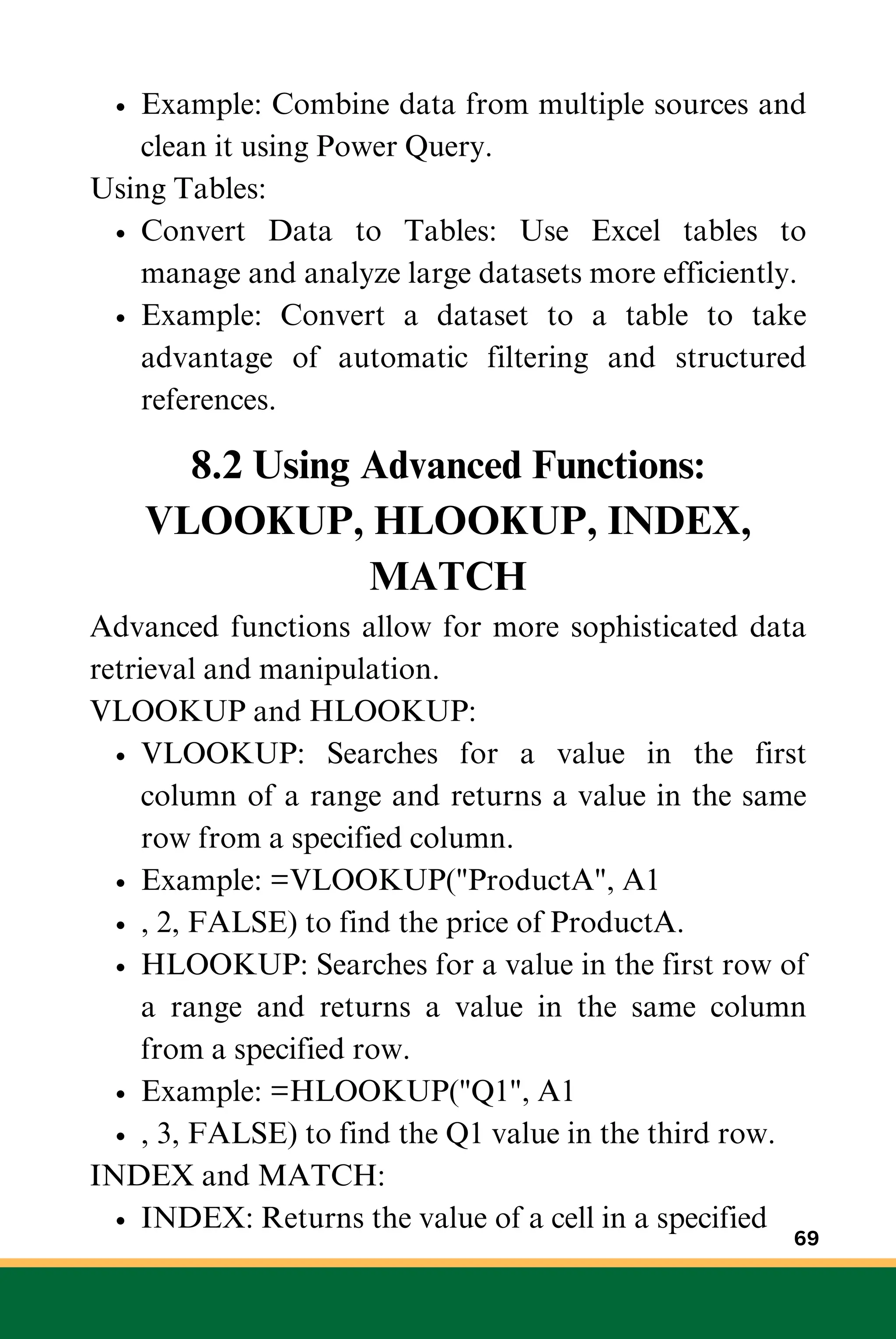 Example: Combine data from multiple sources and
clean it using Power Query.
Using Tables:
Convert Data to Tables: Use Excel tables to
manage and analyze large datasets more efficiently.
Example: Convert a dataset to a table to take
advantage of automatic filtering and structured
references.
8.2 Using Advanced Functions:
VLOOKUP, HLOOKUP, INDEX,
MATCH
Advanced functions allow for more sophisticated data
retrieval and manipulation.
VLOOKUP and HLOOKUP:
VLOOKUP: Searches for a value in the first
column of a range and returns a value in the same
row from a specified column.
Example: =VLOOKUP("ProductA", A1
, 2, FALSE) to find the price of ProductA.
HLOOKUP: Searches for a value in the first row of
a range and returns a value in the same column
from a specified row.
Example: =HLOOKUP("Q1", A1
, 3, FALSE) to find the Q1 value in the third row.
INDEX and MATCH:
INDEX: Returns the value of a cell in a specified
69
 