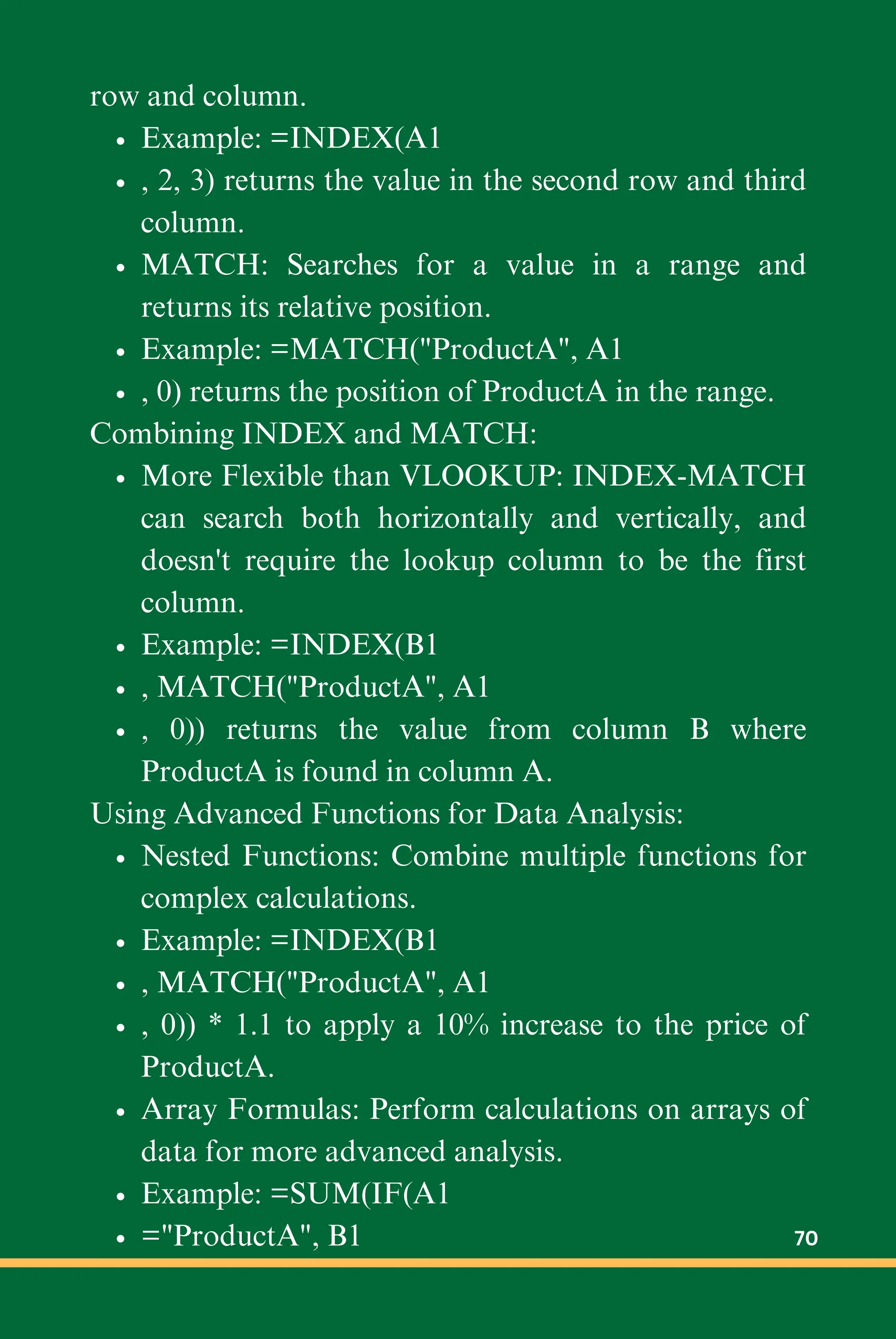 row and column.
Example: =INDEX(A1
, 2, 3) returns the value in the second row and third
column.
MATCH: Searches for a value in a range and
returns its relative position.
Example: =MATCH("ProductA", A1
, 0) returns the position of ProductA in the range.
Combining INDEX and MATCH:
More Flexible than VLOOKUP: INDEX-MATCH
can search both horizontally and vertically, and
doesn't require the lookup column to be the first
column.
Example: =INDEX(B1
, MATCH("ProductA", A1
, 0)) returns the value from column B where
ProductA is found in column A.
Using Advanced Functions for Data Analysis:
Nested Functions: Combine multiple functions for
complex calculations.
Example: =INDEX(B1
, MATCH("ProductA", A1
, 0)) * 1.1 to apply a 10% increase to the price of
ProductA.
Array Formulas: Perform calculations on arrays of
data for more advanced analysis.
Example: =SUM(IF(A1
="ProductA", B1 70
 
