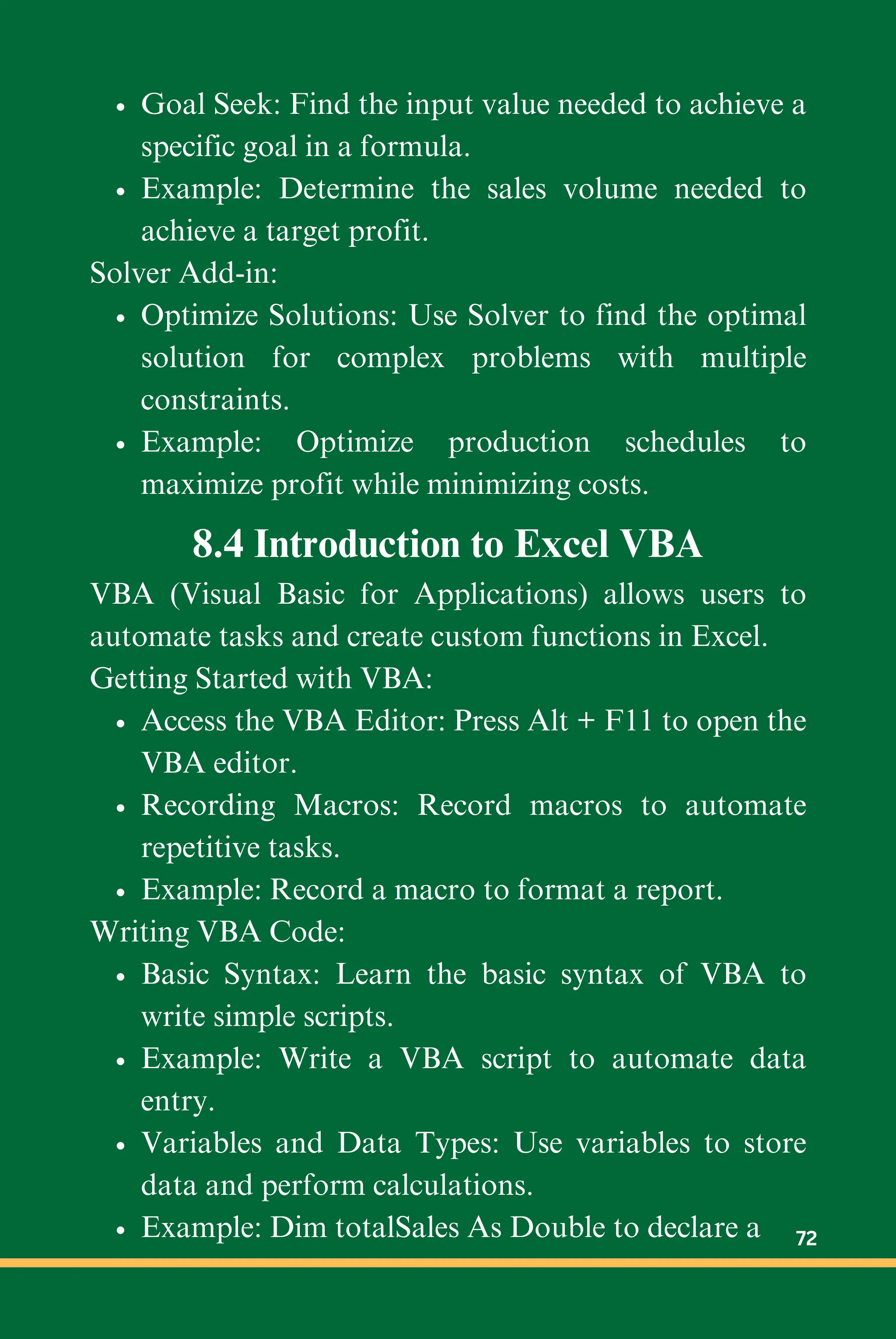 Goal Seek: Find the input value needed to achieve a
specific goal in a formula.
Example: Determine the sales volume needed to
achieve a target profit.
Solver Add-in:
Optimize Solutions: Use Solver to find the optimal
solution for complex problems with multiple
constraints.
Example: Optimize production schedules to
maximize profit while minimizing costs.
8.4 Introduction to Excel VBA
VBA (Visual Basic for Applications) allows users to
automate tasks and create custom functions in Excel.
Getting Started with VBA:
Access the VBA Editor: Press Alt + F11 to open the
VBA editor.
Recording Macros: Record macros to automate
repetitive tasks.
Example: Record a macro to format a report.
Writing VBA Code:
Basic Syntax: Learn the basic syntax of VBA to
write simple scripts.
Example: Write a VBA script to automate data
entry.
Variables and Data Types: Use variables to store
data and perform calculations.
Example: Dim totalSales As Double to declare a 72
 