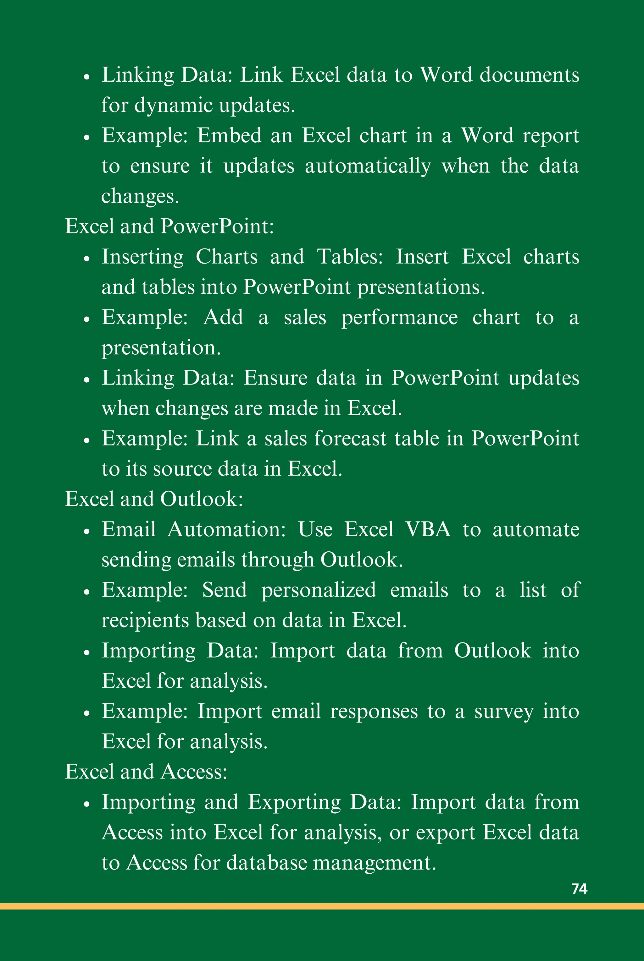 Linking Data: Link Excel data to Word documents
for dynamic updates.
Example: Embed an Excel chart in a Word report
to ensure it updates automatically when the data
changes.
Excel and PowerPoint:
Inserting Charts and Tables: Insert Excel charts
and tables into PowerPoint presentations.
Example: Add a sales performance chart to a
presentation.
Linking Data: Ensure data in PowerPoint updates
when changes are made in Excel.
Example: Link a sales forecast table in PowerPoint
to its source data in Excel.
Excel and Outlook:
Email Automation: Use Excel VBA to automate
sending emails through Outlook.
Example: Send personalized emails to a list of
recipients based on data in Excel.
Importing Data: Import data from Outlook into
Excel for analysis.
Example: Import email responses to a survey into
Excel for analysis.
Excel and Access:
Importing and Exporting Data: Import data from
Access into Excel for analysis, or export Excel data
to Access for database management.
74
 