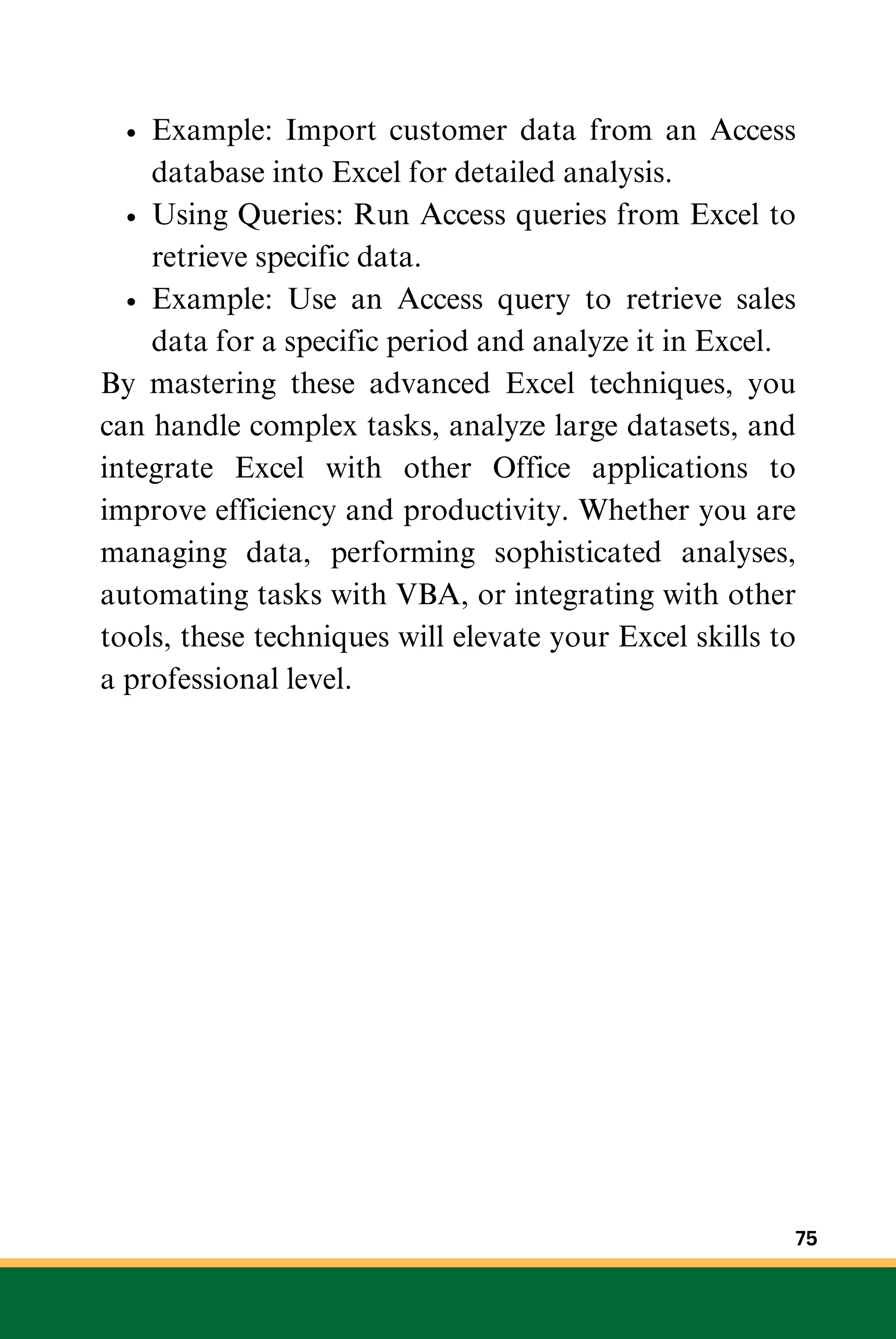 Example: Import customer data from an Access
database into Excel for detailed analysis.
Using Queries: Run Access queries from Excel to
retrieve specific data.
Example: Use an Access query to retrieve sales
data for a specific period and analyze it in Excel.
By mastering these advanced Excel techniques, you
can handle complex tasks, analyze large datasets, and
integrate Excel with other Office applications to
improve efficiency and productivity. Whether you are
managing data, performing sophisticated analyses,
automating tasks with VBA, or integrating with other
tools, these techniques will elevate your Excel skills to
a professional level.
75
 