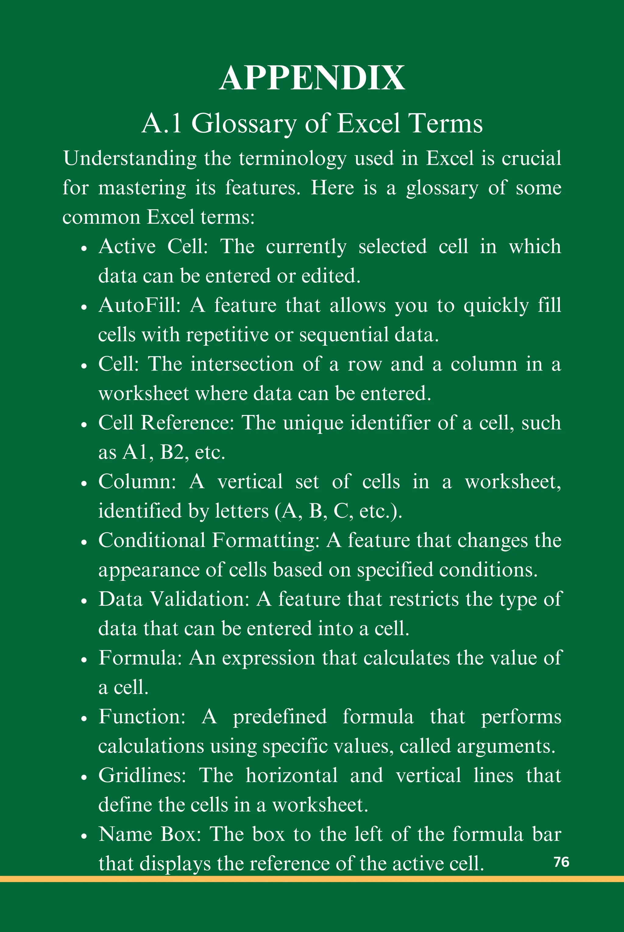 APPENDIX
A.1 Glossary of Excel Terms
Understanding the terminology used in Excel is crucial
for mastering its features. Here is a glossary of some
common Excel terms:
Active Cell: The currently selected cell in which
data can be entered or edited.
AutoFill: A feature that allows you to quickly fill
cells with repetitive or sequential data.
Cell: The intersection of a row and a column in a
worksheet where data can be entered.
Cell Reference: The unique identifier of a cell, such
as A1, B2, etc.
Column: A vertical set of cells in a worksheet,
identified by letters (A, B, C, etc.).
Conditional Formatting: A feature that changes the
appearance of cells based on specified conditions.
Data Validation: A feature that restricts the type of
data that can be entered into a cell.
Formula: An expression that calculates the value of
a cell.
Function: A predefined formula that performs
calculations using specific values, called arguments.
Gridlines: The horizontal and vertical lines that
define the cells in a worksheet.
Name Box: The box to the left of the formula bar
that displays the reference of the active cell. 76
 