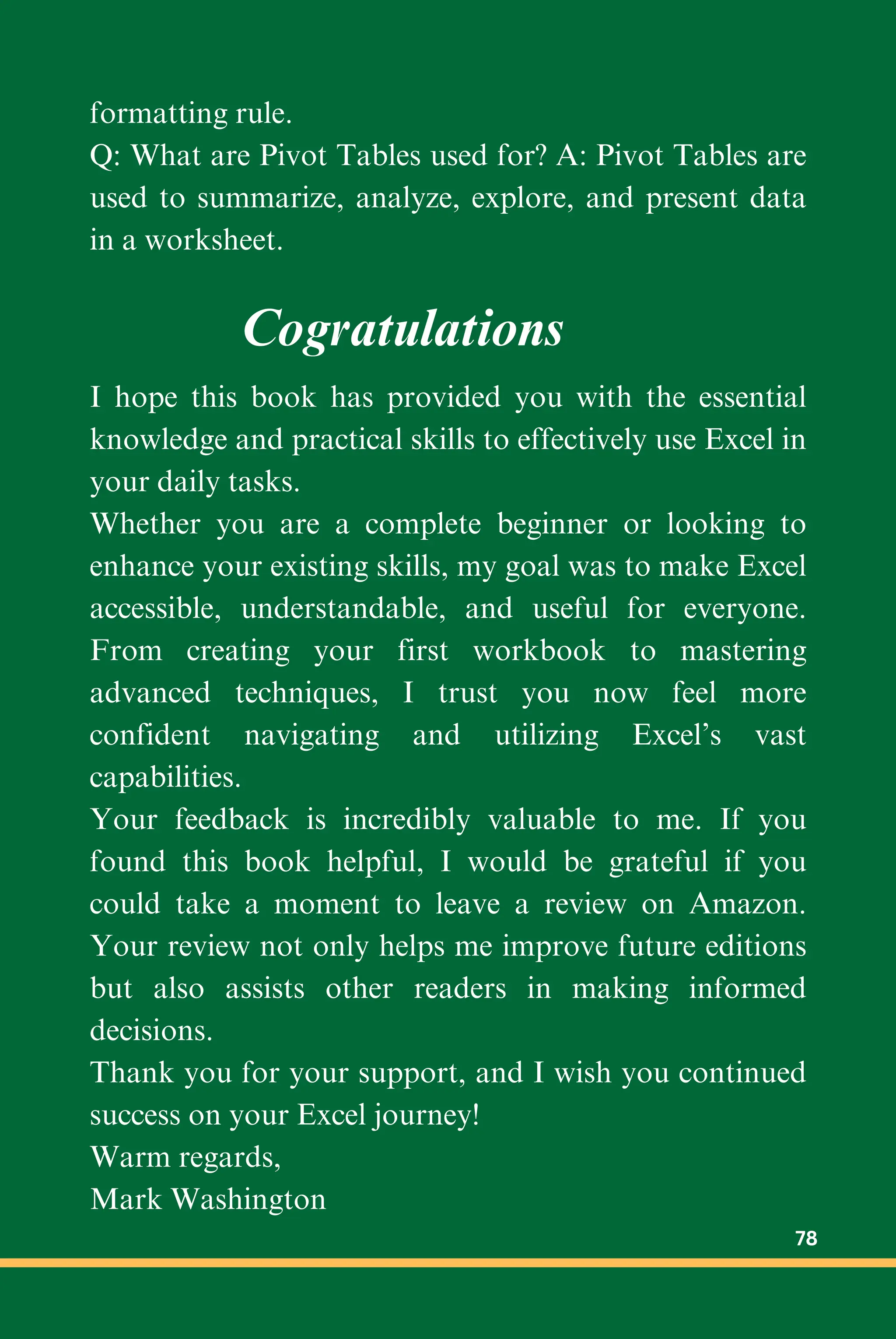 formatting rule.
Q: What are Pivot Tables used for? A: Pivot Tables are
used to summarize, analyze, explore, and present data
in a worksheet.
I hope this book has provided you with the essential
knowledge and practical skills to effectively use Excel in
your daily tasks.
Whether you are a complete beginner or looking to
enhance your existing skills, my goal was to make Excel
accessible, understandable, and useful for everyone.
From creating your first workbook to mastering
advanced techniques, I trust you now feel more
confident navigating and utilizing Excel’s vast
capabilities.
Your feedback is incredibly valuable to me. If you
found this book helpful, I would be grateful if you
could take a moment to leave a review on Amazon.
Your review not only helps me improve future editions
but also assists other readers in making informed
decisions.
Thank you for your support, and I wish you continued
success on your Excel journey!
Warm regards,
Mark Washington
Cogratulations
78
 