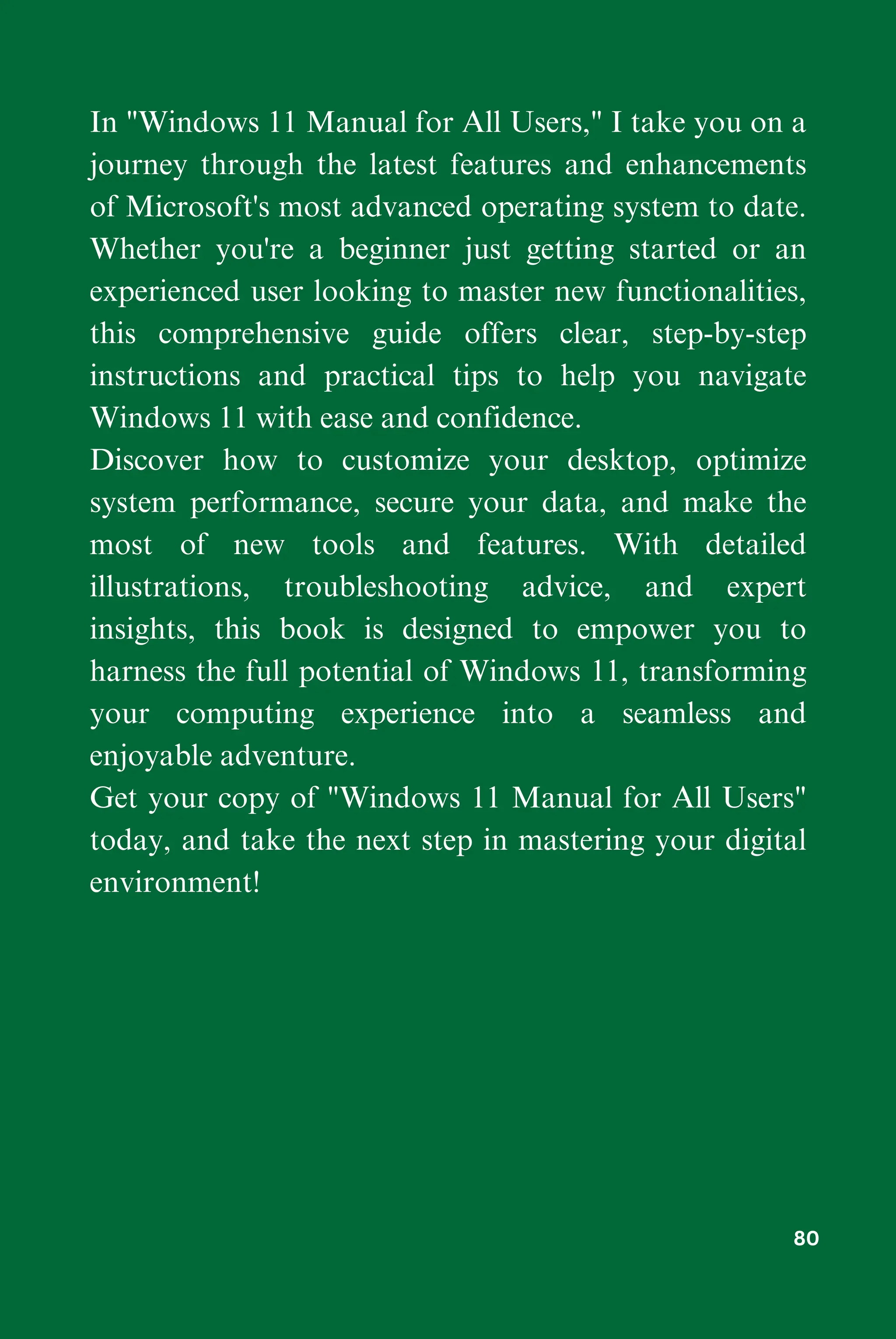 In "Windows 11 Manual for All Users," I take you on a
journey through the latest features and enhancements
of Microsoft's most advanced operating system to date.
Whether you're a beginner just getting started or an
experienced user looking to master new functionalities,
this comprehensive guide offers clear, step-by-step
instructions and practical tips to help you navigate
Windows 11 with ease and confidence.
Discover how to customize your desktop, optimize
system performance, secure your data, and make the
most of new tools and features. With detailed
illustrations, troubleshooting advice, and expert
insights, this book is designed to empower you to
harness the full potential of Windows 11, transforming
your computing experience into a seamless and
enjoyable adventure.
Get your copy of "Windows 11 Manual for All Users"
today, and take the next step in mastering your digital
environment!
80
 