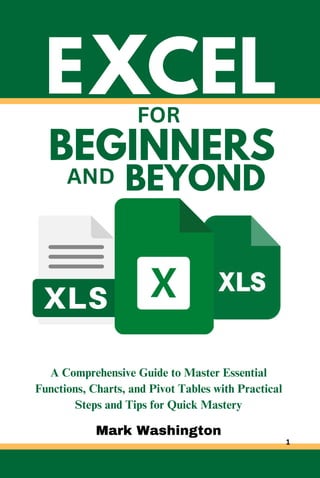 E
BEGINNERS
A Comprehensive Guide to Master Essential
Functions, Charts, and Pivot Tables with Practical
Steps and Tips for Quick Mastery
XCEL
Mark Washington
FOR
AND BEYOND
1
 