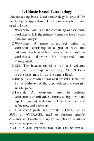 1.4 Basic Excel Terminology
Understanding basic Excel terminology is crucial for
mastering the application. Here are some key terms you
need to know:
Workbook: An Excel file containing one or more
worksheets. It is the primary container for all your
data and analyses.
1.
Worksheet: A single spreadsheet within a
workbook, consisting of a grid of rows and
columns. Each workbook can contain multiple
worksheets, allowing for organized data
management.
2.
Cell: The intersection of a row and column,
identified by a unique address (e.g., A1, B2). Cells
are the basic units for storing data in Excel.
3.
Range: A selection of two or more cells, identified
by the addresses of the upper-left and lower-right
cells (e.g., A1
4.
Formula: An expression used to perform
calculations on cell values. Formulas begin with an
equals sign (=) and can include functions, cell
references, and operators.
5.
6. Function: A predefined formula in Excel, such as
SUM or AVERAGE, used to perform specific
calculations. Functions simplify complex calculations
and enhance productivity.
7. Chart: A visual representation of data in the form of.
.
11
 