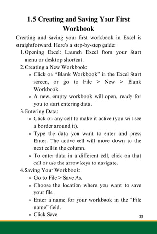 1.5 Creating and Saving Your First
Workbook
Creating and saving your first workbook in Excel is
straightforward. Here’s a step-by-step guide:
Opening Excel: Launch Excel from your Start
menu or desktop shortcut.
1.
Creating a New Workbook:
2.
Click on “Blank Workbook” in the Excel Start
screen, or go to File > New > Blank
Workbook.
A new, empty workbook will open, ready for
you to start entering data.
Entering Data:
3.
Click on any cell to make it active (you will see
a border around it).
Type the data you want to enter and press
Enter. The active cell will move down to the
next cell in the column.
To enter data in a different cell, click on that
cell or use the arrow keys to navigate.
Saving Your Workbook:
4.
Go to File > Save As.
Choose the location where you want to save
your file.
Enter a name for your workbook in the “File
name” field.
Click Save. 13
 