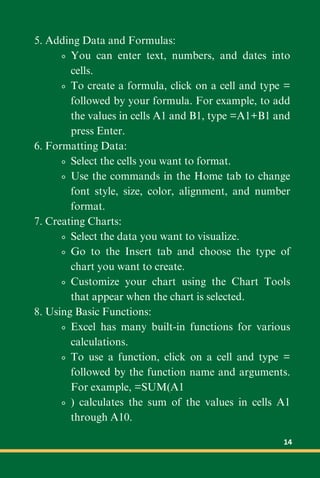 5. Adding Data and Formulas:
You can enter text, numbers, and dates into
cells.
To create a formula, click on a cell and type =
followed by your formula. For example, to add
the values in cells A1 and B1, type =A1+B1 and
press Enter.
6. Formatting Data:
Select the cells you want to format.
Use the commands in the Home tab to change
font style, size, color, alignment, and number
format.
7. Creating Charts:
Select the data you want to visualize.
Go to the Insert tab and choose the type of
chart you want to create.
Customize your chart using the Chart Tools
that appear when the chart is selected.
8. Using Basic Functions:
Excel has many built-in functions for various
calculations.
To use a function, click on a cell and type =
followed by the function name and arguments.
For example, =SUM(A1
) calculates the sum of the values in cells A1
through A10.
14
 