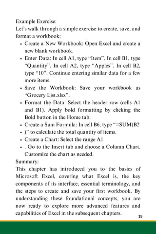 Example Exercise:
Let’s walk through a simple exercise to create, save, and
format a workbook:
Create a New Workbook: Open Excel and create a
new blank workbook.
Enter Data: In cell A1, type “Item”. In cell B1, type
“Quantity”. In cell A2, type “Apples”. In cell B2,
type “10”. Continue entering similar data for a few
more items.
Save the Workbook: Save your workbook as
“Grocery List.xlsx”.
Format the Data: Select the header row (cells A1
and B1). Apply bold formatting by clicking the
Bold button in the Home tab.
Create a Sum Formula: In cell B6, type “=SUM(B2
)” to calculate the total quantity of items.
Create a Chart: Select the range A1
. Go to the Insert tab and choose a Column Chart.
Customize the chart as needed.
Summary:
This chapter has introduced you to the basics of
Microsoft Excel, covering what Excel is, the key
components of its interface, essential terminology, and
the steps to create and save your first workbook. By
understanding these foundational concepts, you are
now ready to explore more advanced features and
capabilities of Excel in the subsequent chapters.
15
 