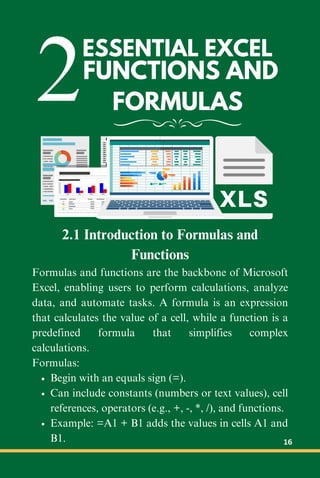 2FUNCTIONS AND
FORMULAS
ESSENTIAL EXCEL
2.1 Introduction to Formulas and
Functions
Formulas and functions are the backbone of Microsoft
Excel, enabling users to perform calculations, analyze
data, and automate tasks. A formula is an expression
that calculates the value of a cell, while a function is a
predefined formula that simplifies complex
calculations.
Formulas:
Begin with an equals sign (=).
Can include constants (numbers or text values), cell
references, operators (e.g., +, -, *, /), and functions.
Example: =A1 + B1 adds the values in cells A1 and
B1. 16
 
