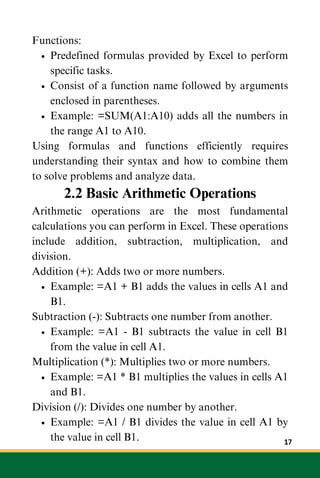 Functions:
Predefined formulas provided by Excel to perform
specific tasks.
Consist of a function name followed by arguments
enclosed in parentheses.
Example: =SUM(A1:A10) adds all the numbers in
the range A1 to A10.
Using formulas and functions efficiently requires
understanding their syntax and how to combine them
to solve problems and analyze data.
2.2 Basic Arithmetic Operations
Arithmetic operations are the most fundamental
calculations you can perform in Excel. These operations
include addition, subtraction, multiplication, and
division.
Addition (+): Adds two or more numbers.
Example: =A1 + B1 adds the values in cells A1 and
B1.
Subtraction (-): Subtracts one number from another.
Example: =A1 - B1 subtracts the value in cell B1
from the value in cell A1.
Multiplication (*): Multiplies two or more numbers.
Example: =A1 * B1 multiplies the values in cells A1
and B1.
Division (/): Divides one number by another.
Example: =A1 / B1 divides the value in cell A1 by
the value in cell B1. 17
 