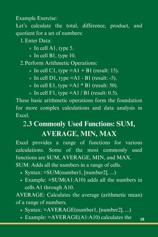 Example Exercise:
Let’s calculate the total, difference, product, and
quotient for a set of numbers:
Enter Data:
1.
In cell A1, type 5.
In cell B1, type 10.
Perform Arithmetic Operations:
2.
In cell C1, type =A1 + B1 (result: 15).
In cell D1, type =A1 - B1 (result: -5).
In cell E1, type =A1 * B1 (result: 50).
In cell F1, type =A1 / B1 (result: 0.5).
These basic arithmetic operations form the foundation
for more complex calculations and data analysis in
Excel.
2.3 Commonly Used Functions: SUM,
AVERAGE, MIN, MAX
Excel provides a range of functions for various
calculations. Some of the most commonly used
functions are SUM, AVERAGE, MIN, and MAX.
SUM: Adds all the numbers in a range of cells.
Syntax: =SUM(number1, [number2], ...)
Example: =SUM(A1:A10) adds all the numbers in
cells A1 through A10.
AVERAGE: Calculates the average (arithmetic mean)
of a range of numbers.
Syntax: =AVERAGE(number1, [number2], ...)
Example: =AVERAGE(A1:A10) calculates the 18
 