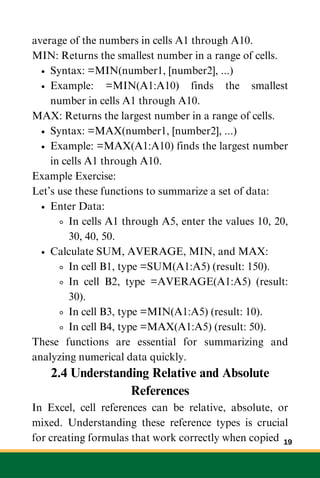average of the numbers in cells A1 through A10.
MIN: Returns the smallest number in a range of cells.
Syntax: =MIN(number1, [number2], ...)
Example: =MIN(A1:A10) finds the smallest
number in cells A1 through A10.
MAX: Returns the largest number in a range of cells.
Syntax: =MAX(number1, [number2], ...)
Example: =MAX(A1:A10) finds the largest number
in cells A1 through A10.
Example Exercise:
Let’s use these functions to summarize a set of data:
Enter Data:
In cells A1 through A5, enter the values 10, 20,
30, 40, 50.
Calculate SUM, AVERAGE, MIN, and MAX:
In cell B1, type =SUM(A1:A5) (result: 150).
In cell B2, type =AVERAGE(A1:A5) (result:
30).
In cell B3, type =MIN(A1:A5) (result: 10).
In cell B4, type =MAX(A1:A5) (result: 50).
These functions are essential for summarizing and
analyzing numerical data quickly.
2.4 Understanding Relative and Absolute
References
In Excel, cell references can be relative, absolute, or
mixed. Understanding these reference types is crucial
for creating formulas that work correctly when copied 19
 