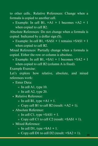 to other cells.. Relative References: Change when a
formula is copied to another cell.
Example: In cell B1, =A1 + 1 becomes =A2 + 1
when copied to cell B2.
Absolute References: Do not change when a formula is
copied. Indicated by a dollar sign ($).
Example: In cell B1, =$A$1 + 1 remains =$A$1 + 1
when copied to cell B2.
Mixed References: Partially change when a formula is
copied. Either the row or column is absolute.
Example: In cell B1, =$A1 + 1 becomes =$A2 + 1
when copied to cell B2 (column A is fixed).
Example Exercise:
Let’s explore how relative, absolute, and mixed
references work:
Enter Data:
In cell A1, type 10.
In cell A2, type 20.
Relative Reference:
In cell B1, type =A1 + 1.
Copy cell B1 to cell B2 (result: =A2 + 1).
Absolute Reference:
In cell C1, type =$A$1 + 1.
Copy cell C1 to cell C2 (result: =$A$1 + 1).
Mixed Reference:
In cell D1, type =$A1 + 1.
Copy cell D1 to cell D2 (result: =$A2 + 1).
1
20
 