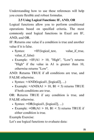Understanding how to use these references will help
you create flexible and robust formulas.
2.5 Using Logical Functions: IF, AND, OR
Logical functions allow you to perform conditional
operations based on specified criteria. The most
commonly used logical functions in Excel are IF,
AND, and OR.
IF: Returns one value if a condition is true and another
value if it is false.
Syntax: =IF(logical_test, value_if_true,
value_if_false)
Example: =IF(A1 > 10, "High", "Low") returns
"High" if the value in A1 is greater than 10,
otherwise returns "Low".
AND: Returns TRUE if all conditions are true, and
FALSE otherwise.
Syntax: =AND(logical1, [logical2], ...)
Example: =AND(A1 > 10, B1 < 5) returns TRUE
if both conditions are true.
OR: Returns TRUE if any condition is true, and
FALSE otherwise.
Syntax: =OR(logical1, [logical2], ...)
Example: =OR(A1 > 10, B1 < 5) returns TRUE if
either condition is true.
Example Exercise:
Let’s use logical functions to evaluate data:
21
 