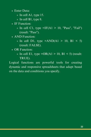 Enter Data:
In cell A1, type 15.
In cell B1, type 8.
IF Function:
In cell C1, type =IF(A1 > 10, "Pass", "Fail")
(result: "Pass").
AND Function:
In cell D1, type =AND(A1 > 10, B1 < 5)
(result: FALSE).
OR Function:
In cell E1, type =OR(A1 > 10, B1 < 5) (result:
TRUE).
Logical functions are powerful tools for creating
dynamic and responsive spreadsheets that adapt based
on the data and conditions you specify.
22
 