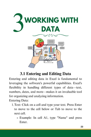 3WORKING WITH
DATA
3.1 Entering and Editing Data
Entering and editing data in Excel is fundamental to
leveraging the software's powerful capabilities. Excel's
flexibility in handling different types of data—text,
numbers, dates, and more—makes it an invaluable tool
for organizing and analyzing information.
Entering Data:
Text: Click on a cell and type your text. Press Enter
to move to the cell below or Tab to move to the
next cell.
1.
Example: In cell A1, type "Name" and press
Enter.
23
 