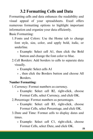 3.2 Formatting Cells and Data
Formatting cells and data enhances the readability and
visual appeal of your spreadsheets. Excel offers
numerous formatting options to highlight important
information and organize your data efficiently.
Basic Formatting:
Fonts and Colors: Use the Home tab to change
font style, size, color, and apply bold, italic, or
underline.
1.
Example: Select cell A1, then click the Bold
button and change the font color to blue.
Cell Borders: Add borders to cells to separate data
visually.
2.
Example: Select cells A1
, then click the Borders button and choose All
Borders.
Number Formatting:
Currency: Format numbers as currency.
1.
Example: Select cell B2, right-click, choose
Format Cells, select Currency, and click OK.
Percentage: Format numbers as percentages.
2.
Example: Select cell B3, right-click, choose
Format Cells, select Percentage, and click OK.
Date and Time: Format cells to display dates and
times.
3.
Example: Select cell C1, right-click, choose
Format Cells, select Date, and click OK.
25
 
