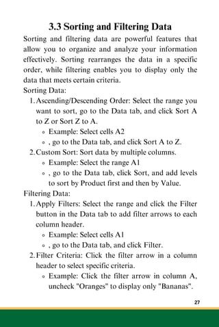 3.3 Sorting and Filtering Data
Sorting and filtering data are powerful features that
allow you to organize and analyze your information
effectively. Sorting rearranges the data in a specific
order, while filtering enables you to display only the
data that meets certain criteria.
Sorting Data:
Ascending/Descending Order: Select the range you
want to sort, go to the Data tab, and click Sort A
to Z or Sort Z to A.
1.
Example: Select cells A2
, go to the Data tab, and click Sort A to Z.
Custom Sort: Sort data by multiple columns.
2.
Example: Select the range A1
, go to the Data tab, click Sort, and add levels
to sort by Product first and then by Value.
Filtering Data:
Apply Filters: Select the range and click the Filter
button in the Data tab to add filter arrows to each
column header.
1.
Example: Select cells A1
, go to the Data tab, and click Filter.
Filter Criteria: Click the filter arrow in a column
header to select specific criteria.
2.
Example: Click the filter arrow in column A,
uncheck "Oranges" to display only "Bananas".
27
 