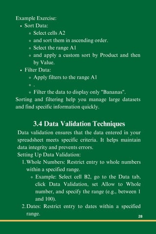 Example Exercise:
Sort Data:
Select cells A2
and sort them in ascending order.
Select the range A1
and apply a custom sort by Product and then
by Value.
Filter Data:
Apply filters to the range A1
.
Filter the data to display only "Bananas".
Sorting and filtering help you manage large datasets
and find specific information quickly.
3.4 Data Validation Techniques
Data validation ensures that the data entered in your
spreadsheet meets specific criteria. It helps maintain
data integrity and prevents errors.
Setting Up Data Validation:
Whole Numbers: Restrict entry to whole numbers
within a specified range.
1.
Example: Select cell B2, go to the Data tab,
click Data Validation, set Allow to Whole
number, and specify the range (e.g., between 1
and 100).
Dates: Restrict entry to dates within a specified
range.
2.
28
 