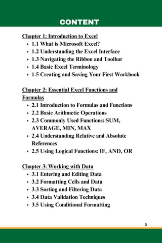 Chapter 1: Introduction to Excel
1.1 What is Microsoft Excel?
1.2 Understanding the Excel Interface
1.3 Navigating the Ribbon and Toolbar
1.4 Basic Excel Terminology
1.5 Creating and Saving Your First Workbook
Chapter 2: Essential Excel Functions and
Formulas
2.1 Introduction to Formulas and Functions
2.2 Basic Arithmetic Operations
2.3 Commonly Used Functions: SUM,
AVERAGE, MIN, MAX
2.4 Understanding Relative and Absolute
References
2.5 Using Logical Functions: IF, AND, OR
Chapter 3: Working with Data
3.1 Entering and Editing Data
3.2 Formatting Cells and Data
3.3 Sorting and Filtering Data
3.4 Data Validation Techniques
3.5 Using Conditional Formatting
CONTENT
3
 