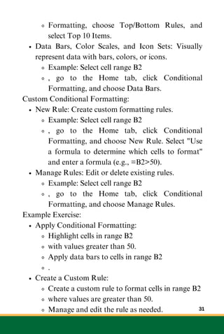 Formatting, choose Top/Bottom Rules, and
select Top 10 Items.
Data Bars, Color Scales, and Icon Sets: Visually
represent data with bars, colors, or icons.
Example: Select cell range B2
, go to the Home tab, click Conditional
Formatting, and choose Data Bars.
Custom Conditional Formatting:
New Rule: Create custom formatting rules.
Example: Select cell range B2
, go to the Home tab, click Conditional
Formatting, and choose New Rule. Select "Use
a formula to determine which cells to format"
and enter a formula (e.g., =B2>50).
Manage Rules: Edit or delete existing rules.
Example: Select cell range B2
, go to the Home tab, click Conditional
Formatting, and choose Manage Rules.
Example Exercise:
Apply Conditional Formatting:
Highlight cells in range B2
with values greater than 50.
Apply data bars to cells in range B2
.
Create a Custom Rule:
Create a custom rule to format cells in range B2
where values are greater than 50.
Manage and edit the rule as needed. 31
 