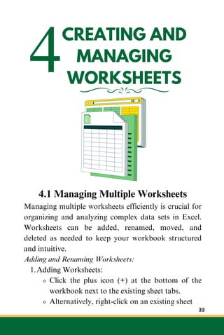 4CREATING AND
MANAGING
WORKSHEETS
4.1 Managing Multiple Worksheets
Managing multiple worksheets efficiently is crucial for
organizing and analyzing complex data sets in Excel.
Worksheets can be added, renamed, moved, and
deleted as needed to keep your workbook structured
and intuitive.
Adding and Renaming Worksheets:
Adding Worksheets:
1.
Click the plus icon (+) at the bottom of the
workbook next to the existing sheet tabs.
Alternatively, right-click on an existing sheet
33
 