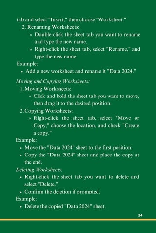 tab and select "Insert," then choose "Worksheet."
2. Renaming Worksheets:
Double-click the sheet tab you want to rename
and type the new name.
Right-click the sheet tab, select "Rename," and
type the new name.
Example:
Add a new worksheet and rename it "Data 2024."
Moving and Copying Worksheets:
Moving Worksheets:
1.
Click and hold the sheet tab you want to move,
then drag it to the desired position.
Copying Worksheets:
2.
Right-click the sheet tab, select "Move or
Copy," choose the location, and check "Create
a copy."
Example:
Move the "Data 2024" sheet to the first position.
Copy the "Data 2024" sheet and place the copy at
the end.
Deleting Worksheets:
Right-click the sheet tab you want to delete and
select "Delete."
Confirm the deletion if prompted.
Example:
Delete the copied "Data 2024" sheet.
34
 