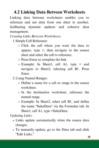 4.2 Linking Data Between Worksheets
Linking data between worksheets enables you to
reference and use data from one sheet in another,
facilitating dynamic updates and cohesive data
management.
Creating Links Between Worksheets:
Simple Cell Reference:
1.
Click the cell where you want the data to
appear, type =, then navigate to the source
sheet and select the cell to reference.
Press Enter to complete the link.
Example: In Sheet1, cell A1, type = and
navigate to Sheet2, selecting cell B1. Press
Enter.
Using Named Ranges:
2.
Define a name for a cell or range in the source
worksheet.
In the destination worksheet, reference the
named range.
Example: In Sheet2, select cell B1, and define
the name "SalesData" via the Formulas tab. In
Sheet1, cell A1, type =SalesData.
Updating Links:
Links update automatically when the source data
changes.
To manually update, go to the Data tab and click
"Edit Links."
35
 