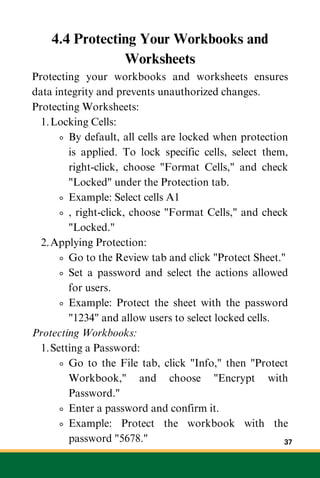4.4 Protecting Your Workbooks and
Worksheets
Protecting your workbooks and worksheets ensures
data integrity and prevents unauthorized changes.
Protecting Worksheets:
Locking Cells:
1.
By default, all cells are locked when protection
is applied. To lock specific cells, select them,
right-click, choose "Format Cells," and check
"Locked" under the Protection tab.
Example: Select cells A1
, right-click, choose "Format Cells," and check
"Locked."
Applying Protection:
2.
Go to the Review tab and click "Protect Sheet."
Set a password and select the actions allowed
for users.
Example: Protect the sheet with the password
"1234" and allow users to select locked cells.
Protecting Workbooks:
Setting a Password:
1.
Go to the File tab, click "Info," then "Protect
Workbook," and choose "Encrypt with
Password."
Enter a password and confirm it.
Example: Protect the workbook with the
password "5678." 37
 