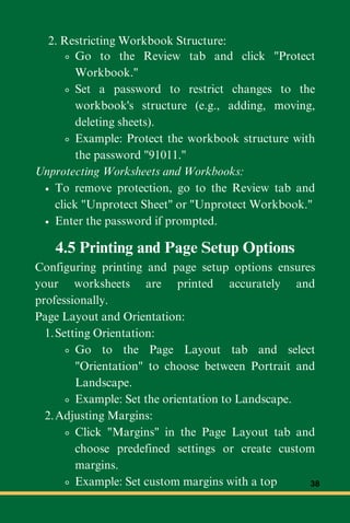 Go to the Review tab and click "Protect
Workbook."
Set a password to restrict changes to the
workbook's structure (e.g., adding, moving,
deleting sheets).
Example: Protect the workbook structure with
the password "91011."
Unprotecting Worksheets and Workbooks:
To remove protection, go to the Review tab and
click "Unprotect Sheet" or "Unprotect Workbook."
Enter the password if prompted.
2. Restricting Workbook Structure:
4.5 Printing and Page Setup Options
Configuring printing and page setup options ensures
your worksheets are printed accurately and
professionally.
Page Layout and Orientation:
Setting Orientation:
1.
Go to the Page Layout tab and select
"Orientation" to choose between Portrait and
Landscape.
Example: Set the orientation to Landscape.
Adjusting Margins:
2.
Click "Margins" in the Page Layout tab and
choose predefined settings or create custom
margins.
Example: Set custom margins with a top 38
 