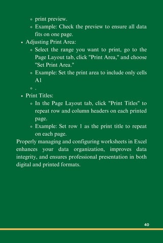 print preview.
Example: Check the preview to ensure all data
fits on one page.
Adjusting Print Area:
Select the range you want to print, go to the
Page Layout tab, click "Print Area," and choose
"Set Print Area."
Example: Set the print area to include only cells
A1
.
Print Titles:
In the Page Layout tab, click "Print Titles" to
repeat row and column headers on each printed
page.
Example: Set row 1 as the print title to repeat
on each page.
Properly managing and configuring worksheets in Excel
enhances your data organization, improves data
integrity, and ensures professional presentation in both
digital and printed formats.
40
 