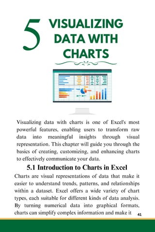 5VISUALIZING
DATA WITH
CHARTS
Visualizing data with charts is one of Excel's most
powerful features, enabling users to transform raw
data into meaningful insights through visual
representation. This chapter will guide you through the
basics of creating, customizing, and enhancing charts
to effectively communicate your data.
5.1 Introduction to Charts in Excel
Charts are visual representations of data that make it
easier to understand trends, patterns, and relationships
within a dataset. Excel offers a wide variety of chart
types, each suitable for different kinds of data analysis.
By turning numerical data into graphical formats,
charts can simplify complex information and make it 41
 