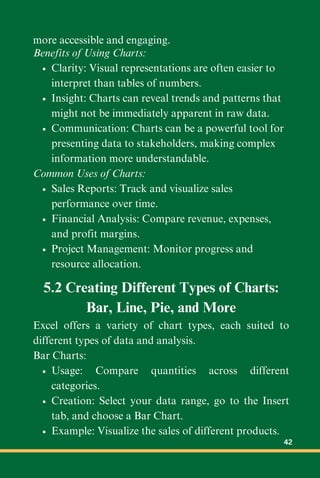 more accessible and engaging.
Benefits of Using Charts:
Clarity: Visual representations are often easier to
interpret than tables of numbers.
Insight: Charts can reveal trends and patterns that
might not be immediately apparent in raw data.
Communication: Charts can be a powerful tool for
presenting data to stakeholders, making complex
information more understandable.
Common Uses of Charts:
Sales Reports: Track and visualize sales
performance over time.
Financial Analysis: Compare revenue, expenses,
and profit margins.
Project Management: Monitor progress and
resource allocation.
5.2 Creating Different Types of Charts:
Bar, Line, Pie, and More
Excel offers a variety of chart types, each suited to
different types of data and analysis.
Bar Charts:
Usage: Compare quantities across different
categories.
Creation: Select your data range, go to the Insert
tab, and choose a Bar Chart.
Example: Visualize the sales of different products.
42
 