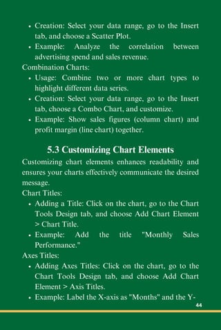 Creation: Select your data range, go to the Insert
tab, and choose a Scatter Plot.
Example: Analyze the correlation between
advertising spend and sales revenue.
Combination Charts:
Usage: Combine two or more chart types to
highlight different data series.
Creation: Select your data range, go to the Insert
tab, choose a Combo Chart, and customize.
Example: Show sales figures (column chart) and
profit margin (line chart) together.
5.3 Customizing Chart Elements
Customizing chart elements enhances readability and
ensures your charts effectively communicate the desired
message.
Chart Titles:
Adding a Title: Click on the chart, go to the Chart
Tools Design tab, and choose Add Chart Element
> Chart Title.
Example: Add the title "Monthly Sales
Performance."
Axes Titles:
Adding Axes Titles: Click on the chart, go to the
Chart Tools Design tab, and choose Add Chart
Element > Axis Titles.
Example: Label the X-axis as "Months" and the Y-
44
 