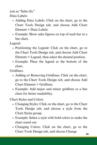 axis as "Sales ($)."
Data Labels:
Adding Data Labels: Click on the chart, go to the
Chart Tools Design tab, and choose Add Chart
Element > Data Labels.
Example: Show sales figures on top of each bar in a
bar chart.
Legend:
Positioning the Legend: Click on the chart, go to
the Chart Tools Design tab, and choose Add Chart
Element > Legend, then select the desired position.
Example: Place the legend at the bottom of the
chart.
Gridlines:
Adding or Removing Gridlines: Click on the chart,
go to the Chart Tools Design tab, and choose Add
Chart Element > Gridlines.
Example: Add major and minor gridlines to a line
chart for better readability.
Chart Styles and Colors:
Changing Styles: Click on the chart, go to the Chart
Tools Design tab, and choose a style from the
Chart Styles group.
Example: Select a style with bold colors to make the
chart stand out.
Changing Colors: Click on the chart, go to the
Chart Tools Design tab, and choose Change
45
 