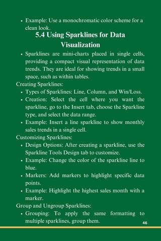 Example: Use a monochromatic color scheme for a
clean look.
5.4 Using Sparklines for Data
Visualization
Sparklines are mini-charts placed in single cells,
providing a compact visual representation of data
trends. They are ideal for showing trends in a small
space, such as within tables.
Creating Sparklines:
Types of Sparklines: Line, Column, and Win/Loss.
Creation: Select the cell where you want the
sparkline, go to the Insert tab, choose the Sparkline
type, and select the data range.
Example: Insert a line sparkline to show monthly
sales trends in a single cell.
Customizing Sparklines:
Design Options: After creating a sparkline, use the
Sparkline Tools Design tab to customize.
Example: Change the color of the sparkline line to
blue.
Markers: Add markers to highlight specific data
points.
Example: Highlight the highest sales month with a
marker.
Group and Ungroup Sparklines:
Grouping: To apply the same formatting to
multiple sparklines, group them. 46
 