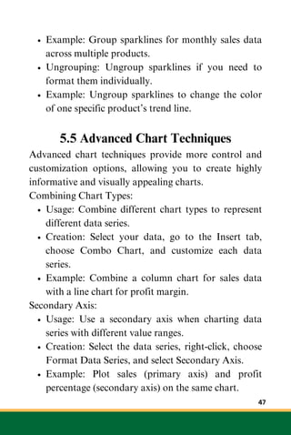 Example: Group sparklines for monthly sales data
across multiple products.
Ungrouping: Ungroup sparklines if you need to
format them individually.
Example: Ungroup sparklines to change the color
of one specific product’s trend line.
5.5 Advanced Chart Techniques
Advanced chart techniques provide more control and
customization options, allowing you to create highly
informative and visually appealing charts.
Combining Chart Types:
Usage: Combine different chart types to represent
different data series.
Creation: Select your data, go to the Insert tab,
choose Combo Chart, and customize each data
series.
Example: Combine a column chart for sales data
with a line chart for profit margin.
Secondary Axis:
Usage: Use a secondary axis when charting data
series with different value ranges.
Creation: Select the data series, right-click, choose
Format Data Series, and select Secondary Axis.
Example: Plot sales (primary axis) and profit
percentage (secondary axis) on the same chart.
47
 