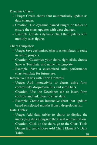 Dynamic Charts:
Usage: Create charts that automatically update as
data changes.
Creation: Use dynamic named ranges or tables to
ensure the chart updates with data changes.
Example: Create a dynamic chart that updates with
monthly sales figures.
Chart Templates:
Usage: Save customized charts as templates to reuse
in future projects.
Creation: Customize your chart, right-click, choose
Save as Template, and name the template.
Example: Save a customized sales performance
chart template for future use.
Interactive Charts with Form Controls:
Usage: Add interactivity to charts using form
controls like drop-down lists and scroll bars.
Creation: Use the Developer tab to insert form
controls and link them to chart data.
Example: Create an interactive chart that updates
based on selected months from a drop-down list.
Data Tables:
Usage: Add data tables to charts to display the
underlying data alongside the visual representation.
Creation: Click on the chart, go to the Chart Tools
Design tab, and choose Add Chart Element > Data
Table. 48
 