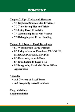 Chapter 7: Tips, Tricks, and Shortcuts
7.1 Keyboard Shortcuts for Efficiency
7.2 Time-Saving Tips and Tricks
7.3 Using Excel Templates
7.4 Automating Tasks with Macros
7.5 Debugging and Error Handling
Chapter 8: Advanced Excel Techniques
8.1 Working with Large Datasets
8.2 Using Advanced Functions: VLOOKUP,
HLOOKUP, INDEX, MATCH
8.3 Data Analysis with Excel
8.4 Introduction to Excel VBA
8.5 Integrating Excel with Other Office
Applications
Appendix
A.1 Glossary of Excel Terms
A.2 Frequently Asked Questions
Congratulations
Recommendation
CONTENT
5
 